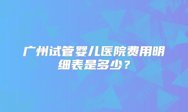 广州试管婴儿医院费用明细表是多少？