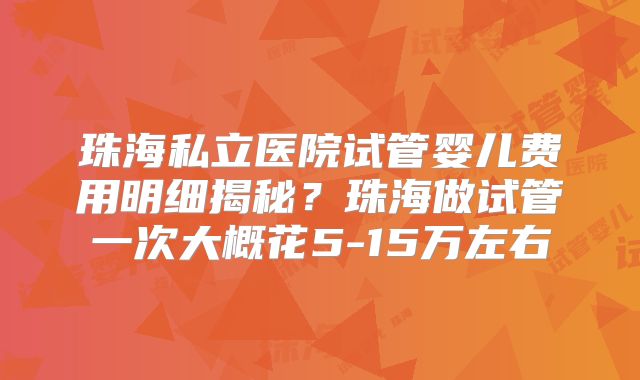 珠海私立医院试管婴儿费用明细揭秘？珠海做试管一次大概花5-15万左右