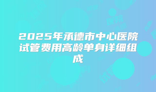 2025年承德市中心医院试管费用高龄单身详细组成
