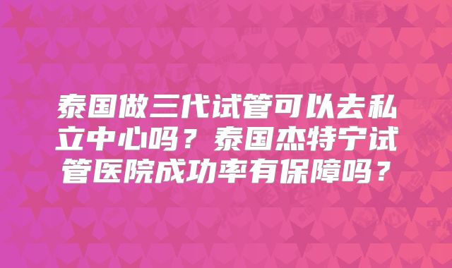泰国做三代试管可以去私立中心吗？泰国杰特宁试管医院成功率有保障吗？