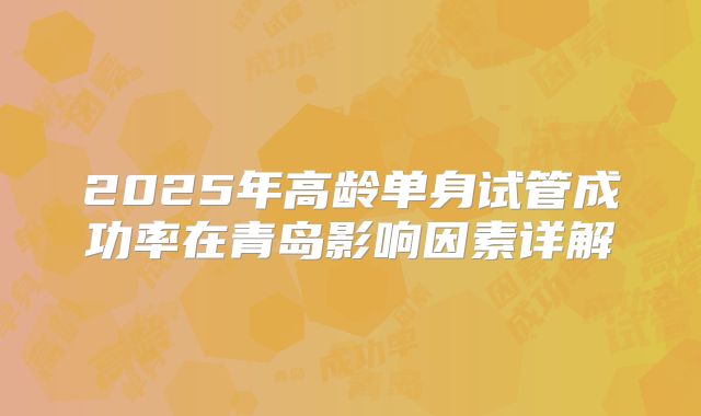 2025年高龄单身试管成功率在青岛影响因素详解