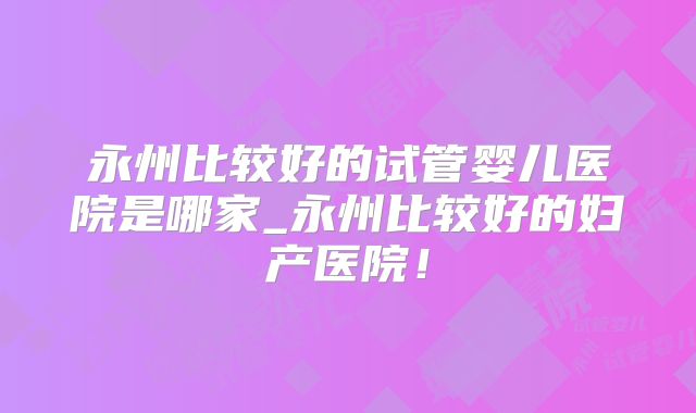 永州比较好的试管婴儿医院是哪家_永州比较好的妇产医院！