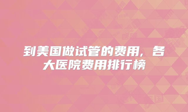 到美国做试管的费用, 各大医院费用排行榜