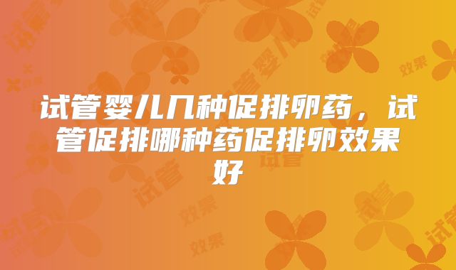 试管婴儿几种促排卵药，试管促排哪种药促排卵效果好