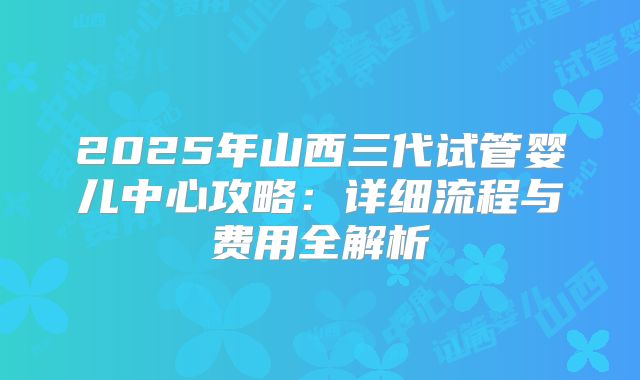 2025年山西三代试管婴儿中心攻略:详细流程与费用全解析