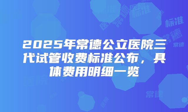 2025年常德公立医院三代试管收费标准公布，具体费用明细一览