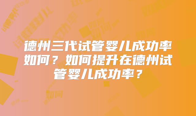 德州三代试管婴儿成功率如何？如何提升在德州试管婴儿成功率？