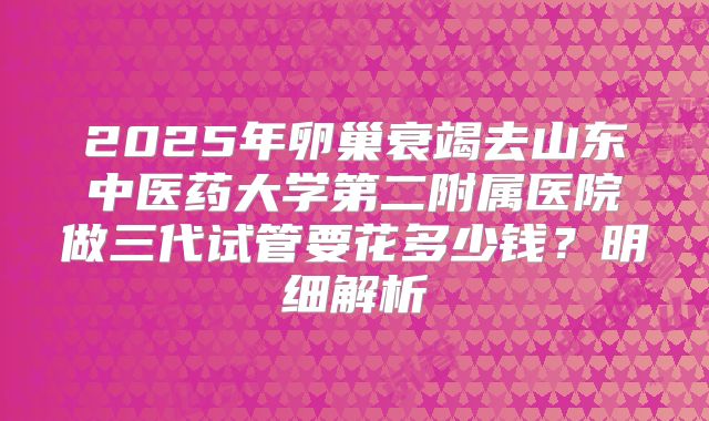 2025年卵巢衰竭去山东中医药大学第二附属医院做三代试管要花多少钱？明细解析