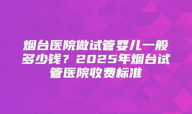 烟台医院做试管婴儿一般多少钱？2025年烟台试管医院收费标准