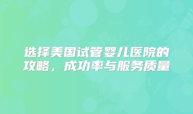 选择美国试管婴儿医院的攻略，成功率与服务质量