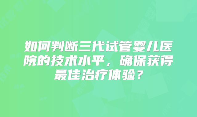 如何判断三代试管婴儿医院的技术水平，确保获得最佳治疗体验？