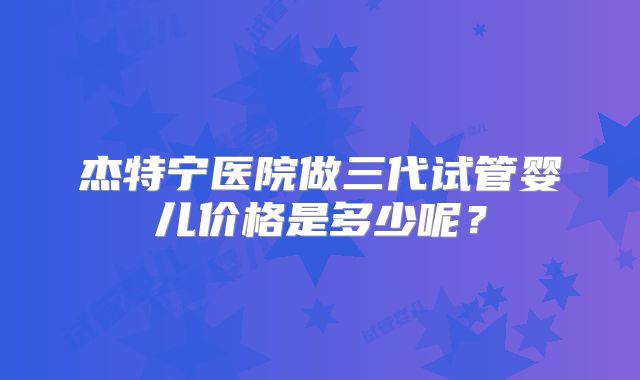杰特宁医院做三代试管婴儿价格是多少呢？