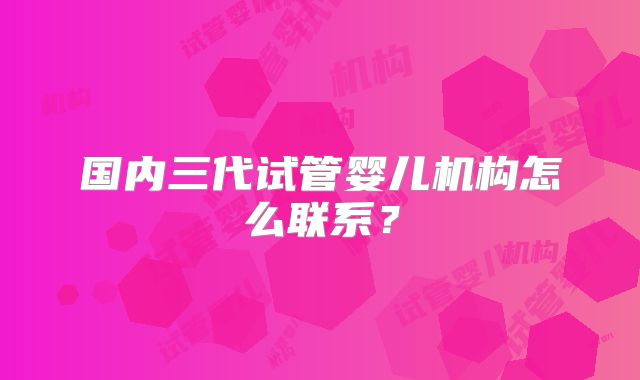 国内三代试管婴儿机构怎么联系？