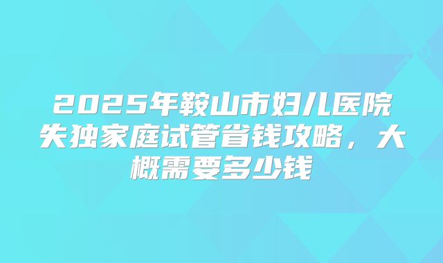 2025年鞍山市妇儿医院失独家庭试管省钱攻略，大概需要多少钱