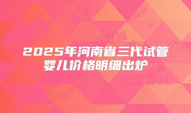 2025年河南省三代试管婴儿价格明细出炉