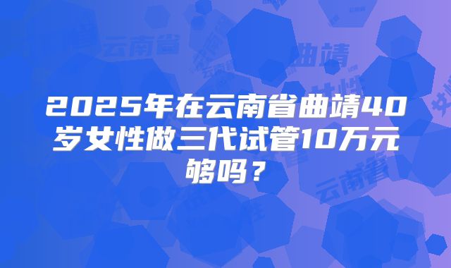 2025年在云南省曲靖40岁女性做三代试管10万元够吗?