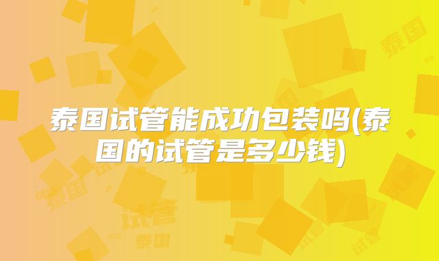 泰国试管能成功包装吗(泰国的试管是多少钱)