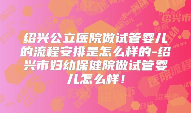 绍兴公立医院做试管婴儿的流程安排是怎么样的-绍兴市妇幼保健院做试管婴儿怎么样！