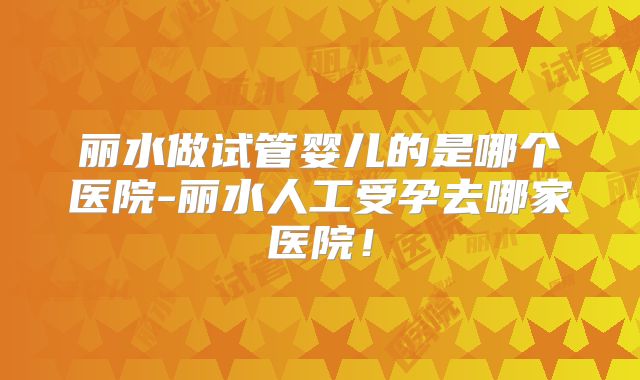 丽水做试管婴儿的是哪个医院-丽水人工受孕去哪家医院！