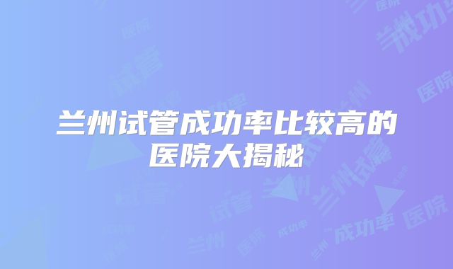 兰州试管成功率比较高的医院大揭秘