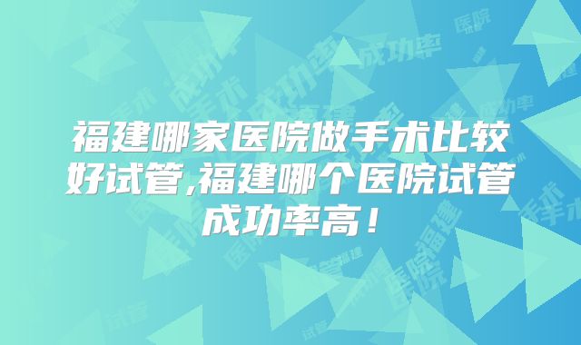 福建哪家医院做手术比较好试管,福建哪个医院试管成功率高！