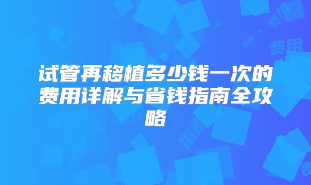 试管再移植多少钱一次的费用详解与省钱指南全攻略