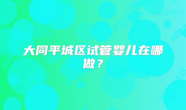 大同平城区试管婴儿在哪做?