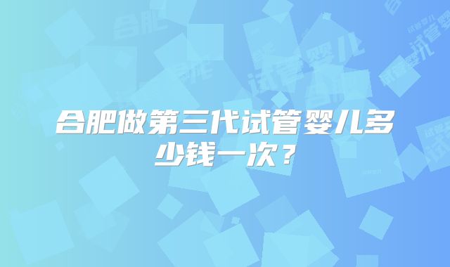合肥做第三代试管婴儿多少钱一次？
