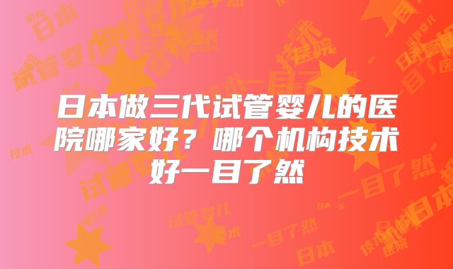 日本做三代试管婴儿的医院哪家好？哪个机构技术好一目了然