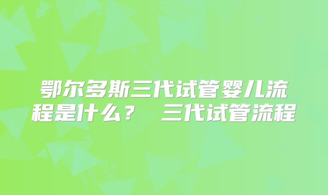 鄂尔多斯三代试管婴儿流程是什么？ 三代试管流程