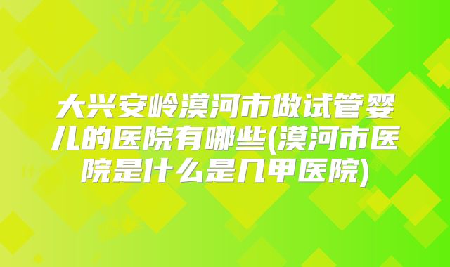 大兴安岭漠河市做试管婴儿的医院有哪些(漠河市医院是什么是几甲医院)
