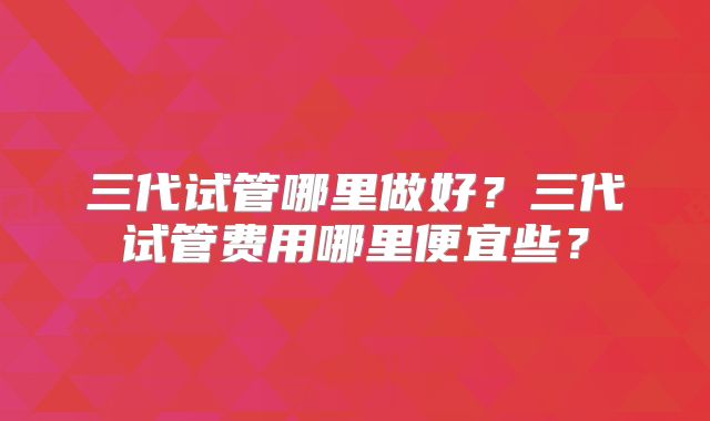 三代试管哪里做好？三代试管费用哪里便宜些？