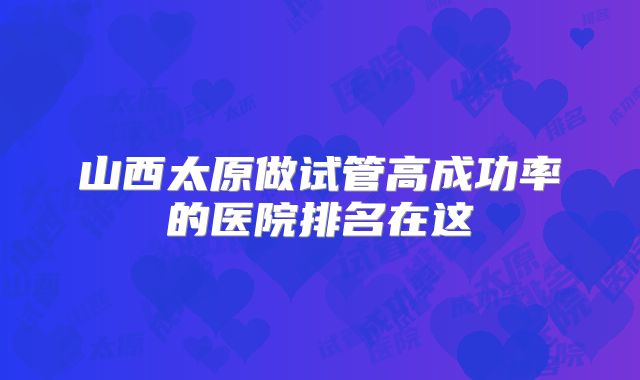 山西太原做试管高成功率的医院排名在这