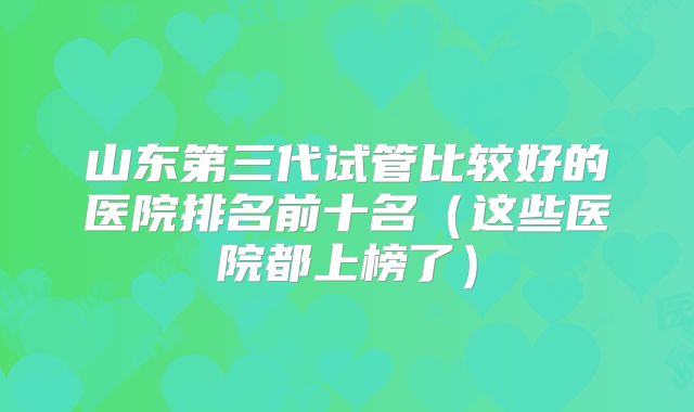 山东第三代试管比较好的医院排名前十名（这些医院都上榜了）