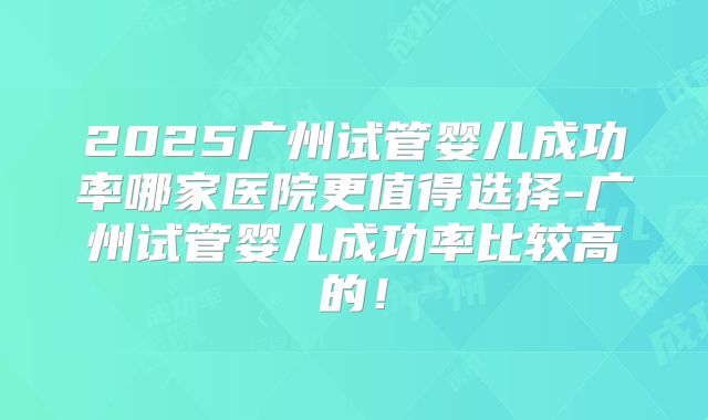 2025广州试管婴儿成功率哪家医院更值得选择-广州试管婴儿成功率比较高的！