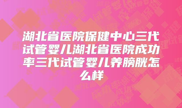 湖北省医院保健中心三代试管婴儿湖北省医院成功率三代试管婴儿养膀胱怎么样