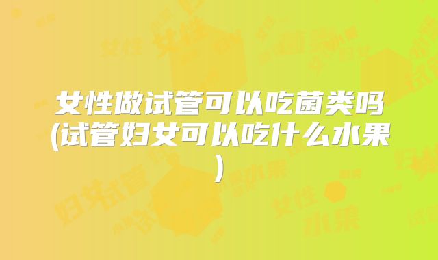 女性做试管可以吃菌类吗(试管妇女可以吃什么水果)