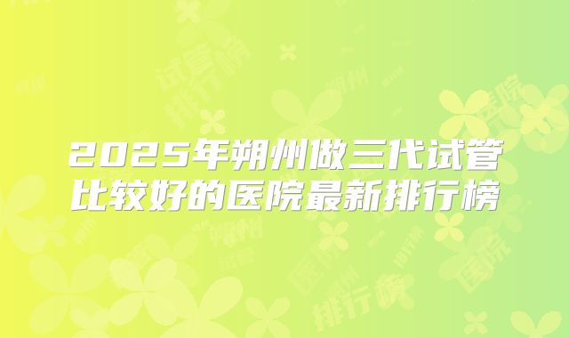 2025年朔州做三代试管比较好的医院最新排行榜