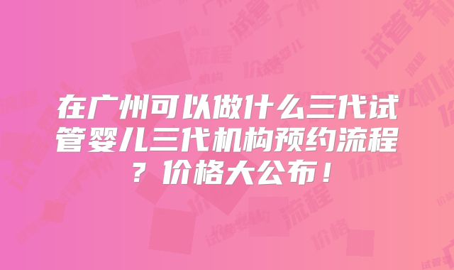 在广州可以做什么三代试管婴儿三代机构预约流程?价格大公布!