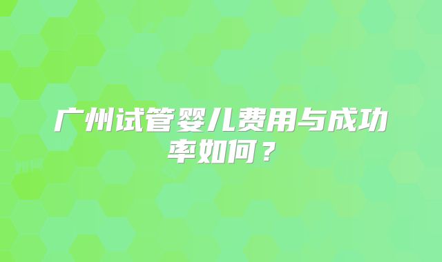 广州试管婴儿费用与成功率如何?