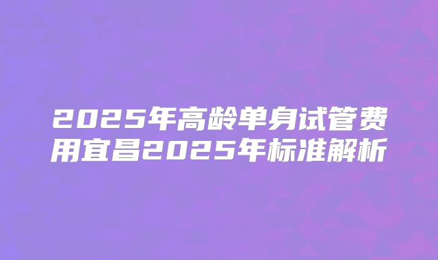 2025年高龄单身试管费用宜昌2025年标准解析