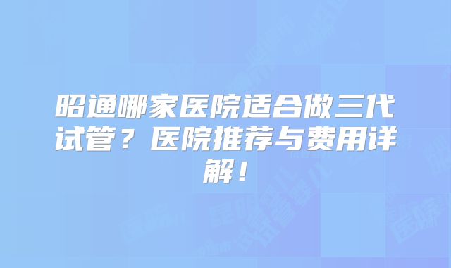 昭通哪家医院适合做三代试管?医院推荐与费用详解!