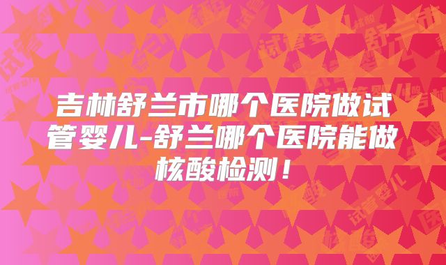 吉林舒兰市哪个医院做试管婴儿-舒兰哪个医院能做核酸检测！