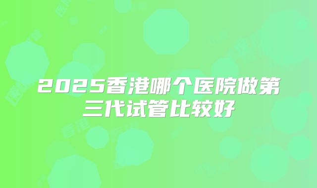 2025香港哪个医院做第三代试管比较好