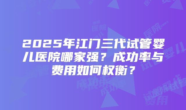 2025年江门三代试管婴儿医院哪家强?成功率与费用如何权衡?