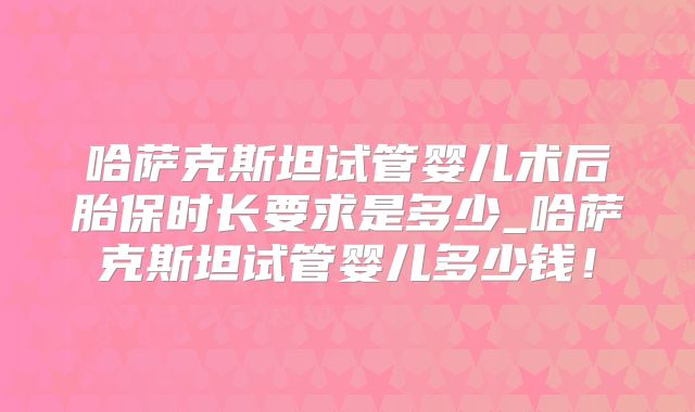 哈萨克斯坦试管婴儿术后胎保时长要求是多少_哈萨克斯坦试管婴儿多少钱！