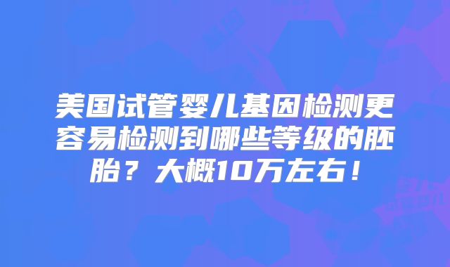 美国试管婴儿基因检测更容易检测到哪些等级的胚胎?大概10万左右!