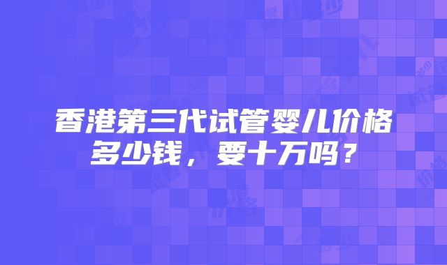 香港第三代试管婴儿价格多少钱，要十万吗？