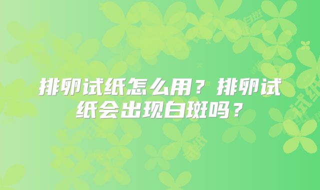 排卵试纸怎么用?排卵试纸会出现白斑吗?