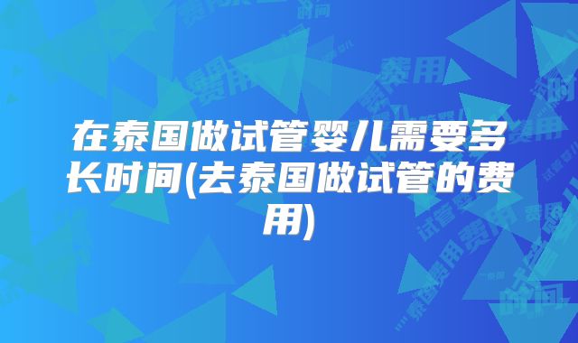 在泰国做试管婴儿需要多长时间(去泰国做试管的费用)
